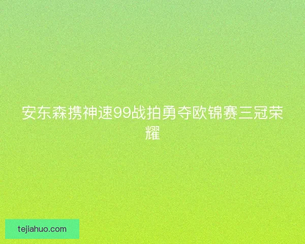 安东森携神速99战拍勇夺欧锦赛三冠荣耀