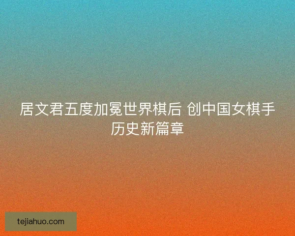 居文君五度加冕世界棋后 创中国女棋手历史新篇章