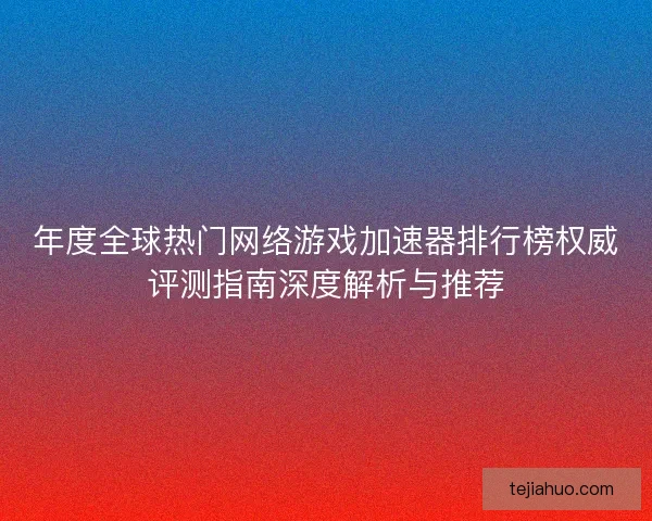年度全球热门网络游戏加速器排行榜权威评测指南深度解析与推荐