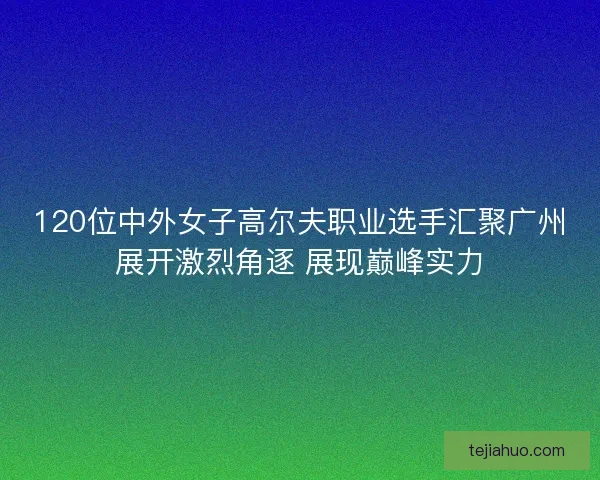120位中外女子高尔夫职业选手汇聚广州展开激烈角逐 展现巅峰实力 120位中外女子高尔夫职业选手汇聚广州展开激烈角逐 展现巅峰实力