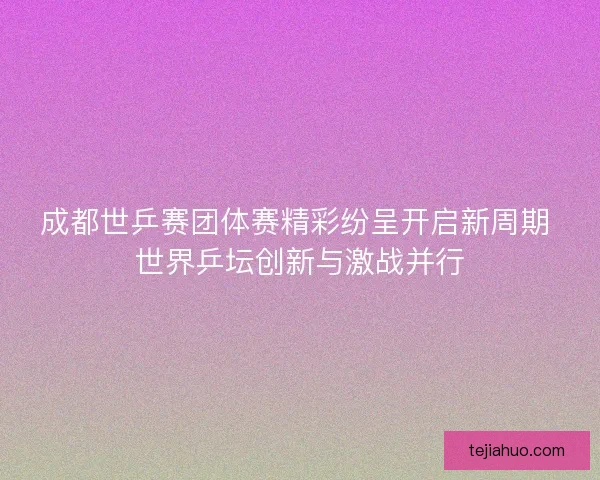 成都世乒赛团体赛精彩纷呈开启新周期 世界乒坛创新与激战并行